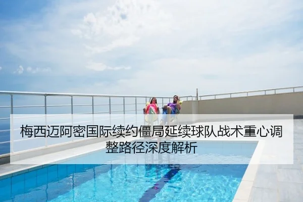梅西迈阿密国际续约僵局延续球队战术重心调整路径深度解析