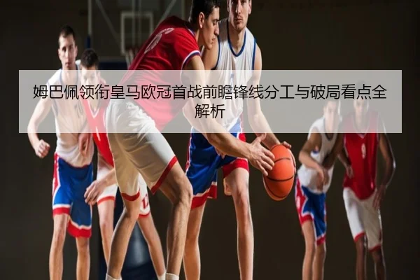 姆巴佩领衔皇马欧冠首战前瞻锋线分工与破局看点全解析