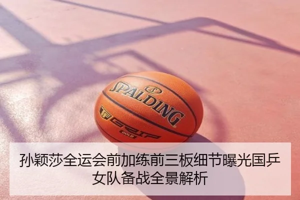 孙颖莎全运会前加练前三板细节曝光国乒女队备战全景解析