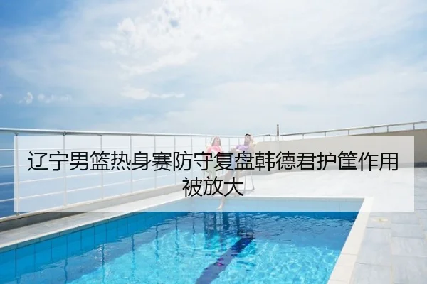 辽宁男篮热身赛防守复盘韩德君护筐作用被放大