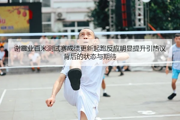 谢震业百米测试赛成绩更新起跑反应明显提升引热议背后的状态与期待