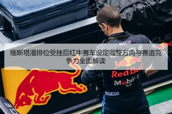 维斯塔潘排位受挫后红牛赛车设定调整方向与赛道竞争力全面解读